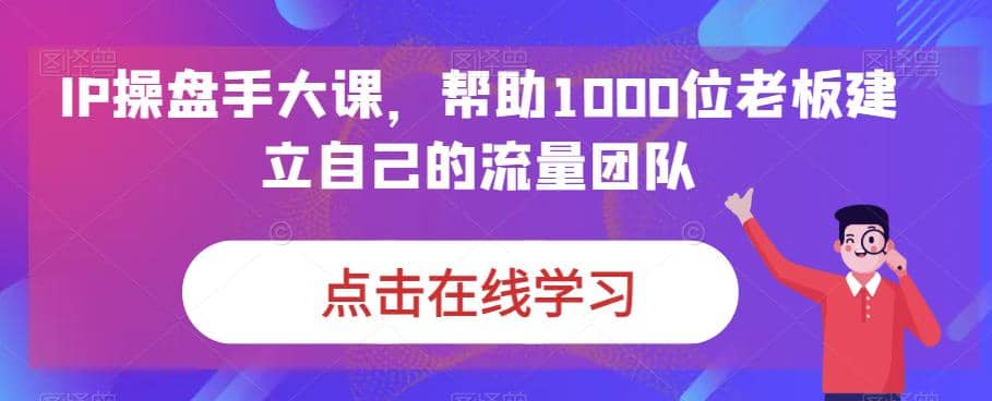 IP-操盘手大课，帮助1000位老板建立自己的流量团队（13节课）-学知网