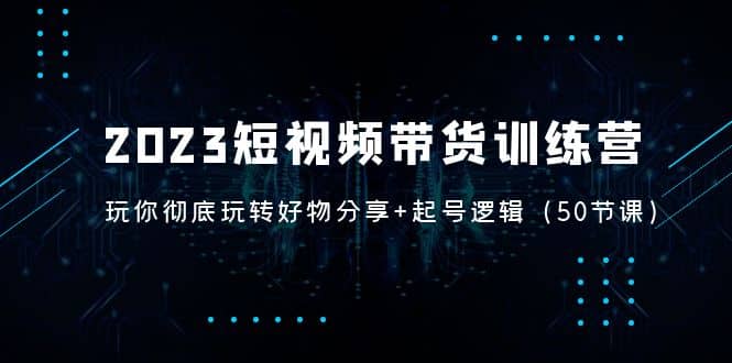 2023短视频带货训练营：带你彻底玩转好物分享+起号逻辑（50节课）-学知网