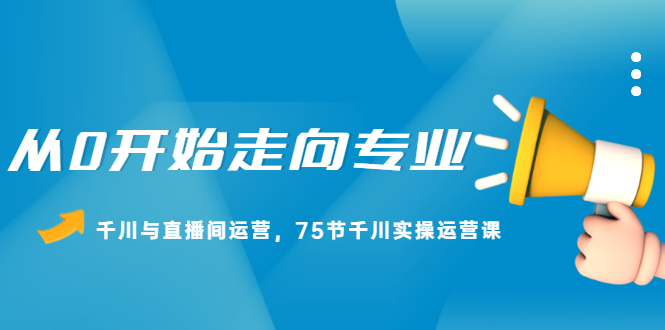 从0开始走向专业，千川与直播间运营，75节千川实操运营课-学知网