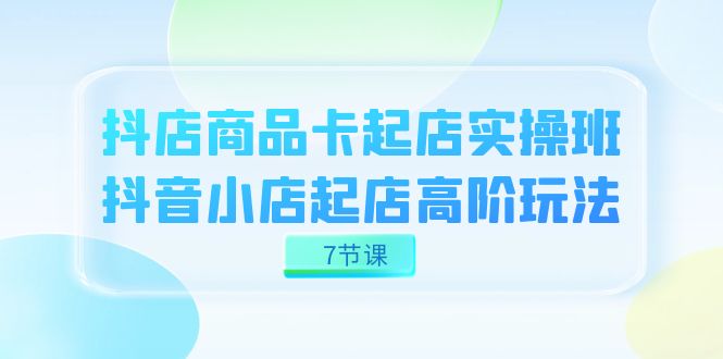 抖店-商品卡起店实战班，抖音小店起店高阶玩法（7节课）-学知网