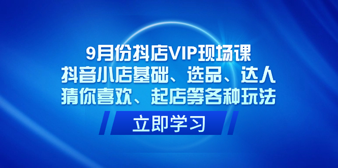 9月份抖店VIP现场课，抖音小店基础、选品、达人、猜你喜欢、起店等各种玩法-学知网