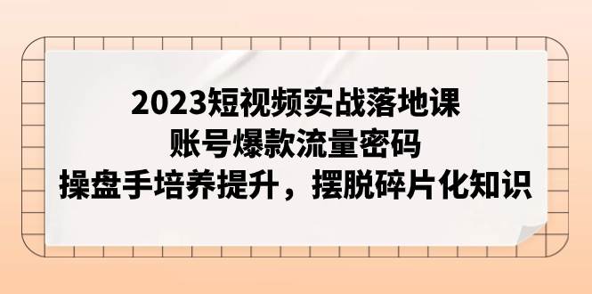 2023短视频实战落地课，账号爆款流量密码，操盘手培养提升，摆脱碎片化知识-学知网