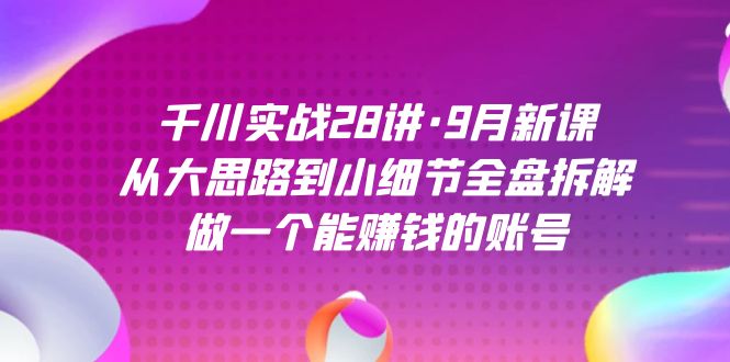 千川实战28讲·9月新课：从大思路到小细节全盘拆解，做一个能赚钱的账号-学知网