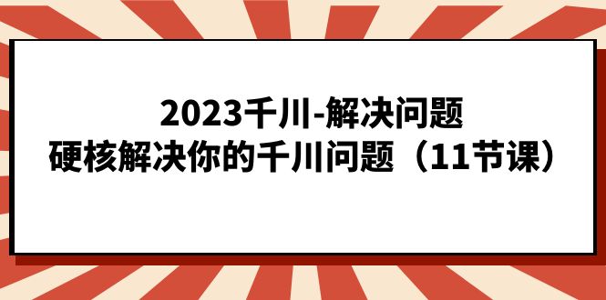 2023千川-解决问题，硬核解决你的千川问题（11节课）-学知网