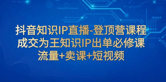 抖音知识IP直播-登顶营课程：成交为王知识IP出单必修课  流量+卖课+短视频-学知网