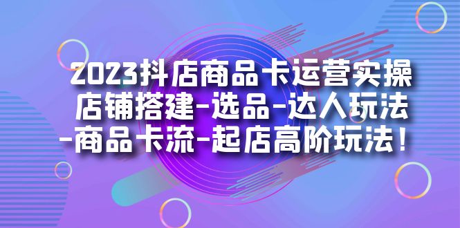 2023抖店商品卡运营实操：店铺搭建-选品-达人玩法-商品卡流-起店高阶玩玩-学知网