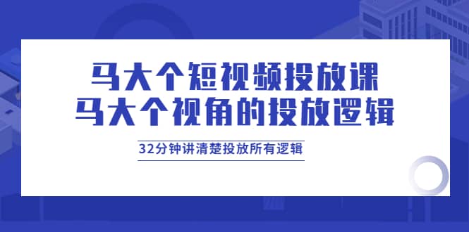 马大个短视频投放课，马大个视角的投放逻辑，32分钟讲清楚投放所有逻辑-学知网