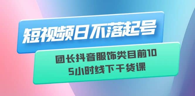 短视频日不落起号【6月11线下课】团长抖音服饰类目前10 5小时线下干货课-学知网