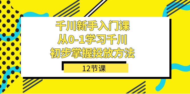 千川-新手入门课，从0-1学习千川，初步掌握投放方法（12节课）-学知网