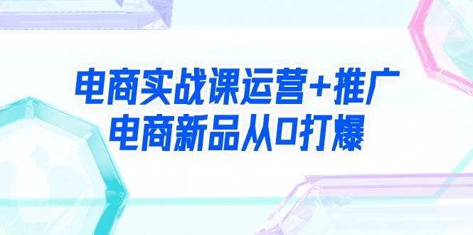 电商实战课运营+推广，电商新品从0打爆（99节视频课）-学知网