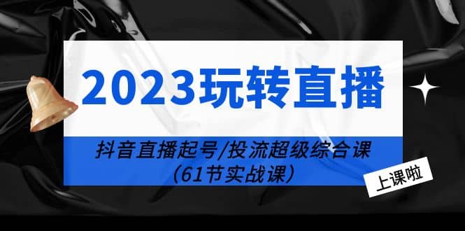 2023玩转直播线上课：抖音直播起号-投流超级干货（61节实战课）-学知网