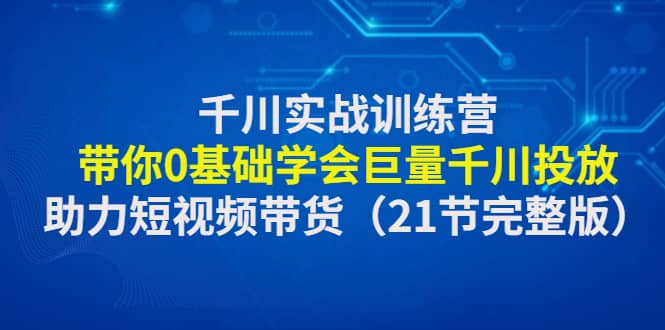 千川实战训练营：带你0基础学会巨量千川投放，助力短视频带货（21节完整版）-学知网