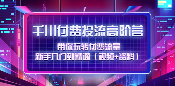 千川付费投流高阶训练营：带你玩转付费流量，新手入门到精通（视频+资料）-学知网