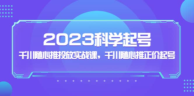 2023科学起号，千川随心推投放实战课，千川随心推正价起号-学知网