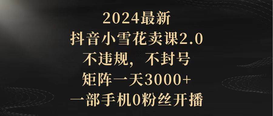 2024最新抖音小雪花卖课2.0 不违规 不封号 矩阵一天3000+一部手机0粉丝开播-学知网