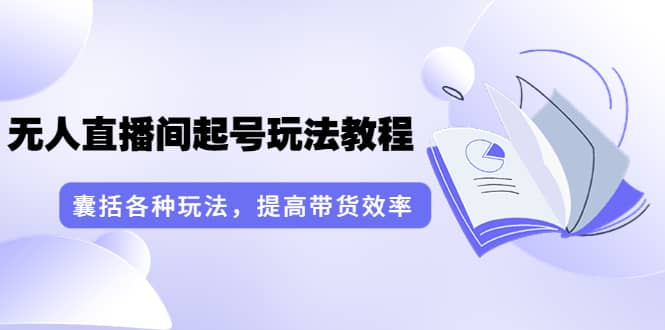 无人直播间起号玩法教程：囊括各种玩法，提高带货效率（17节课）-学知网