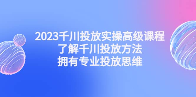 2023千川投放实操高级课程：了解千川投放方法，拥有专业投放思维-学知网