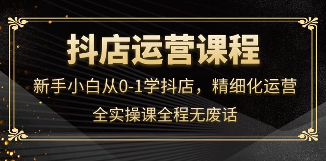 抖店运营，新手小白从0-1学抖店，精细化运营，全实操课全程无废话-学知网