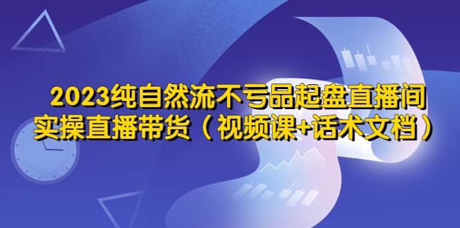 2023纯自然流不亏品起盘直播间，实操直播带货（视频课+话术文档）-学知网