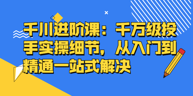 千川进阶课：千川投放细节实操，从入门到精通一站式解决-学知网