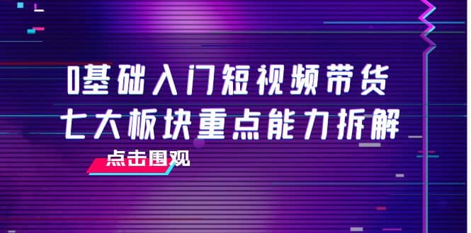 0基础入门短视频带货，七大板块重点能力拆解，7节精品课4小时干货-学知网