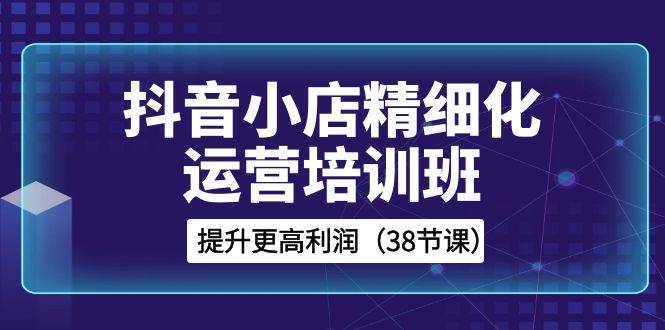 抖音小店-精细化运营培训班，提升更高利润（38节课）-学知网