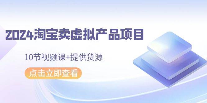 2024淘宝卖虚拟产品项目，10节视频课+提供货源-学知网