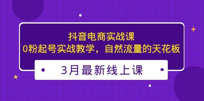 3月最新抖音电商实战课：0粉起号实战教学，自然流量的天花板-学知网