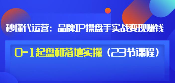 秒懂代运营：品牌IP操盘手实战赚钱，0-1起盘和落地实操（23节课程）价值199-学知网