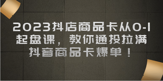 2023抖店商品卡从0-1 起盘课，教你通投拉满，抖音商品卡爆单-学知网