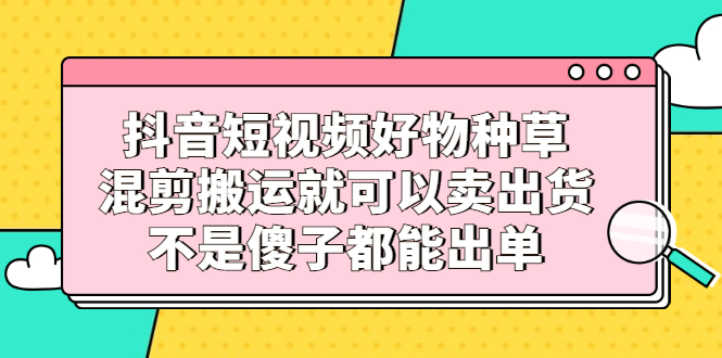 抖音短视频好物种草，混剪搬运就可以卖出货，不是傻子都能出单-学知网