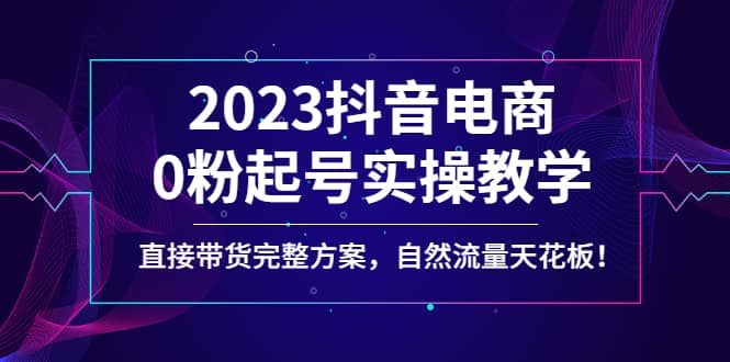 2023抖音电商0粉起号实操教学，直接带货完整方案，自然流量天花板-学知网