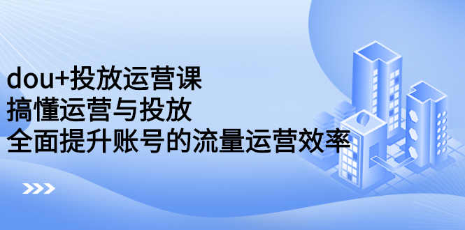 dou+投放运营课：搞懂运营与投放，全面提升账号的流量运营效率-学知网