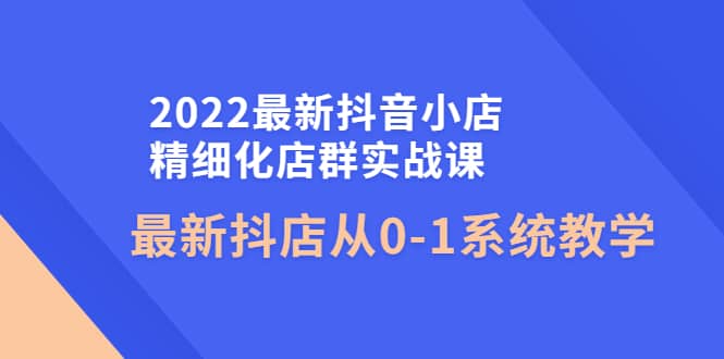 2022最新抖音小店精细化店群实战课，最新抖店从0-1系统教学-学知网