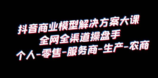 抖音商业 模型解决方案大课 全网全渠道操盘手 个人-零售-服务商-生产-农商-学知网