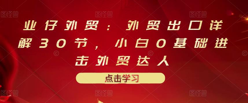 业仔外贸：外贸出口详解30节，小白0基础进击外贸达人 价值666元-学知网