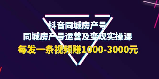 抖音同城房产号，同城房产号运营及变现实操课，每发一条视频赚1000-3000元-学知网