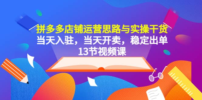 拼多多店铺运营思路与实操干货，当天入驻，当天开卖，稳定出单（13节课）-学知网