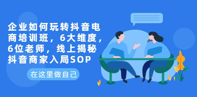 企业如何玩转抖音电商培训班，6大维度，6位老师，线上揭秘抖音商家入局SOP-学知网