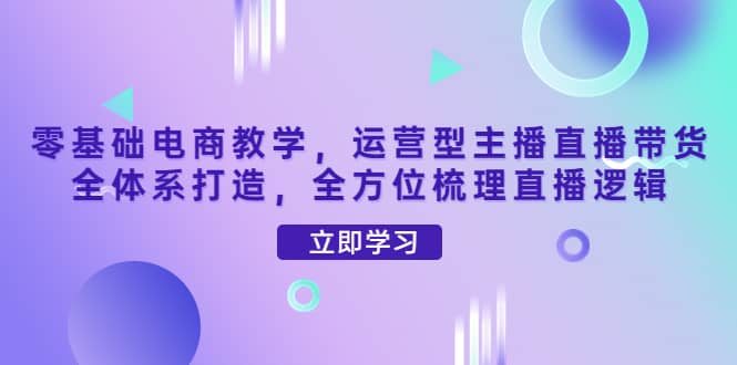 零基础电商教学，运营型主播直播带货全体系打造，全方位梳理直播逻辑-学知网