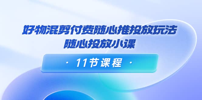 好物混剪付费随心推投放玩法，随心投放小课（11节课程）-学知网