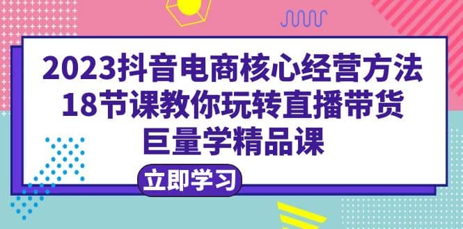 2023抖音电商核心经营方法：18节课教你玩转直播带货，巨量学精品课-学知网