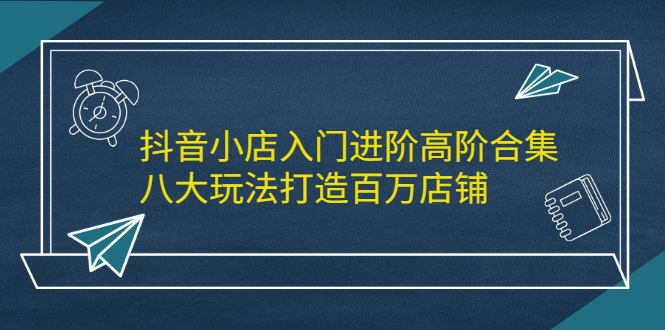 抖音小店入门进阶高阶合集，八大玩法打造百万店铺-学知网