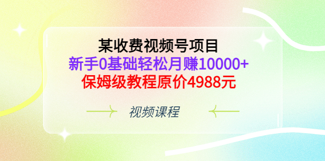 某收费视频号项目，新手0基础轻松月赚10000+，保姆级教程原价4988元-学知网