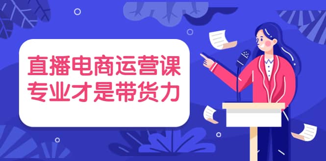 直播电商运营课，专业才是带货力 价值699-学知网