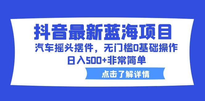 抖音最新蓝海项目，汽车摇头摆件，无门槛0基础操作，日入500+非常简单-学知网