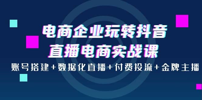 电商企业玩转抖音直播电商实战课：账号搭建+数据化直播+付费投流+金牌主播-学知网