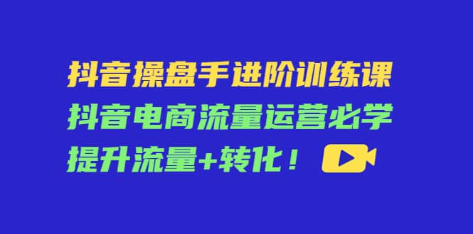 抖音操盘手进阶训练课：抖音电商流量运营必学，提升流量+转化-学知网