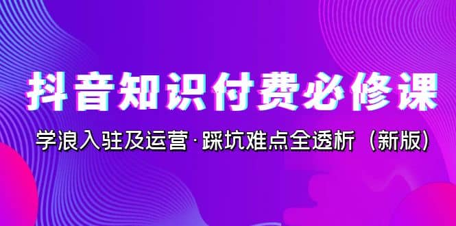 抖音·知识付费·必修课，学浪入驻及运营·踩坑难点全透析（2023新版）-学知网