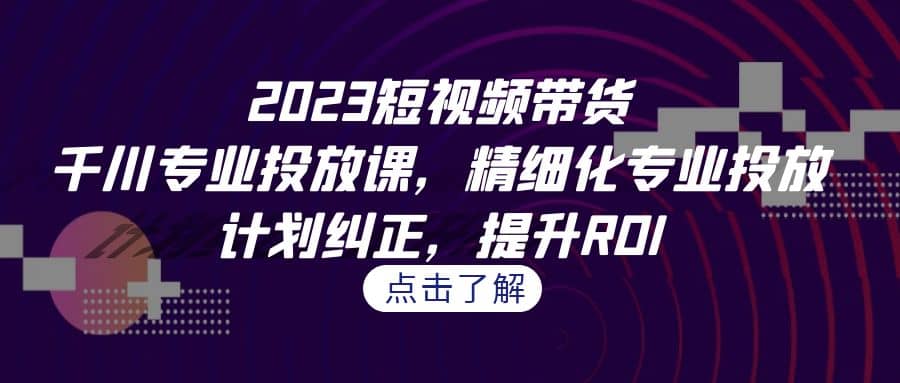 2023短视频带货-千川专业投放课，精细化专业投放，计划纠正，提升ROI-学知网